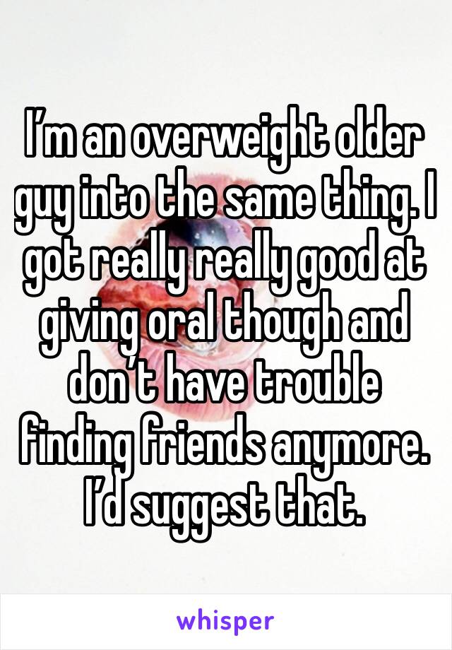 I’m an overweight older guy into the same thing. I got really really good at giving oral though and don’t have trouble finding friends anymore. I’d suggest that.