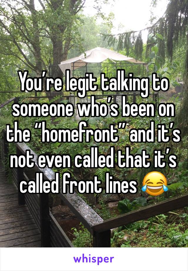You’re legit talking to someone who’s been on the “homefront” and it’s not even called that it’s called front lines 😂