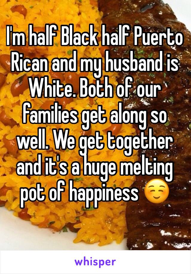 I'm half Black half Puerto Rican and my husband is White. Both of our families get along so well. We get together and it's a huge melting pot of happiness ☺️