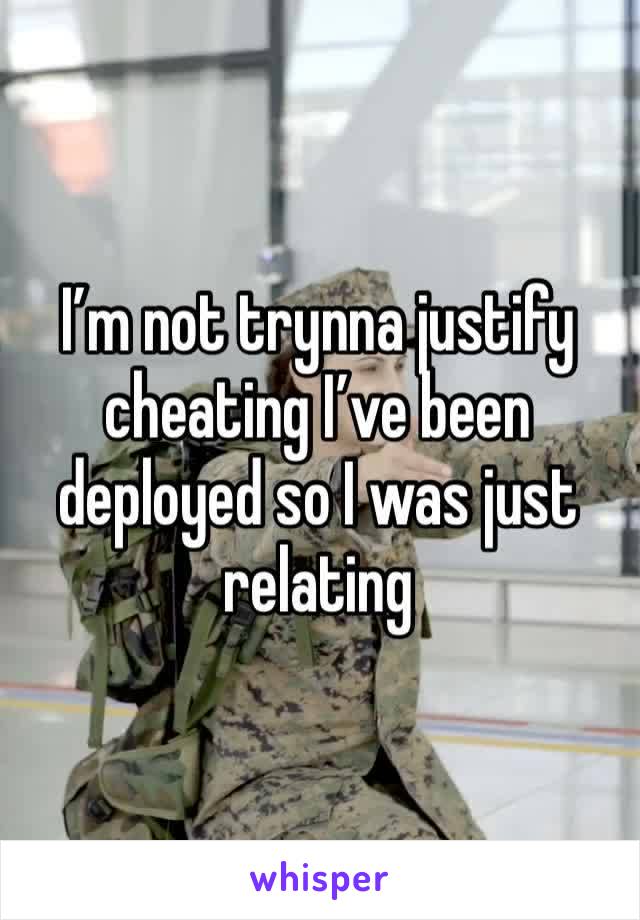 I’m not trynna justify cheating I’ve been deployed so I was just relating 