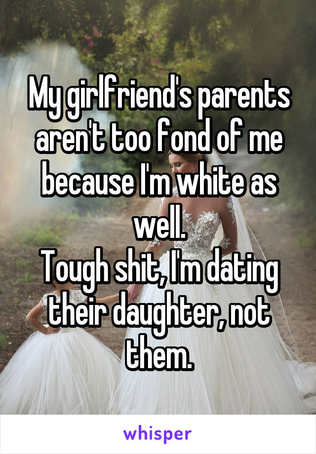 My girlfriend's parents aren't too fond of me because I'm white as well.
Tough shit, I'm dating their daughter, not them.