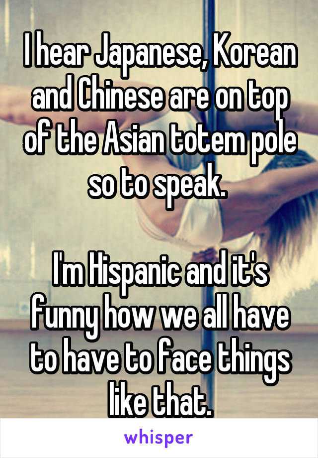 I hear Japanese, Korean and Chinese are on top of the Asian totem pole so to speak. 

I'm Hispanic and it's funny how we all have to have to face things like that.