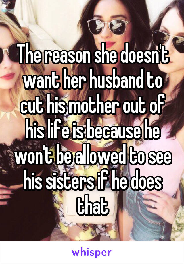 The reason she doesn't want her husband to cut his mother out of his life is because he won't be allowed to see his sisters if he does that