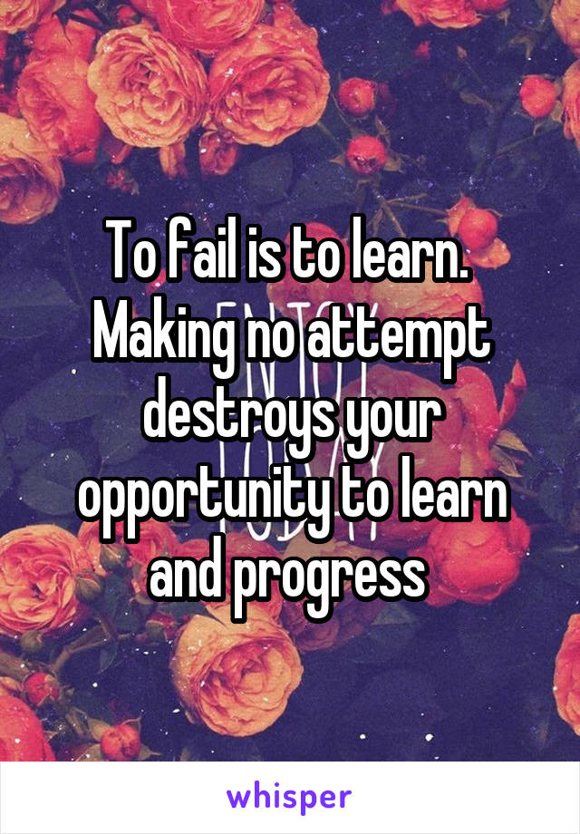 To fail is to learn.  Making no attempt destroys your opportunity to learn and progress 