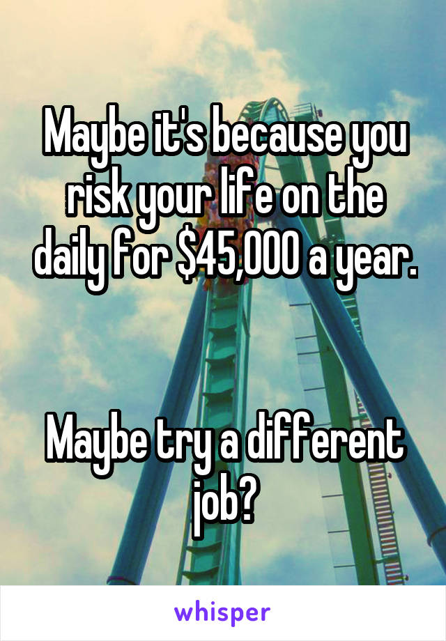 Maybe it's because you risk your life on the daily for $45,000 a year. 

Maybe try a different job?