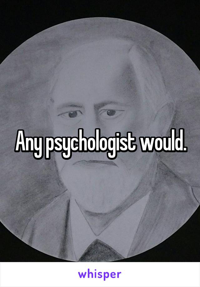 Any psychologist would.