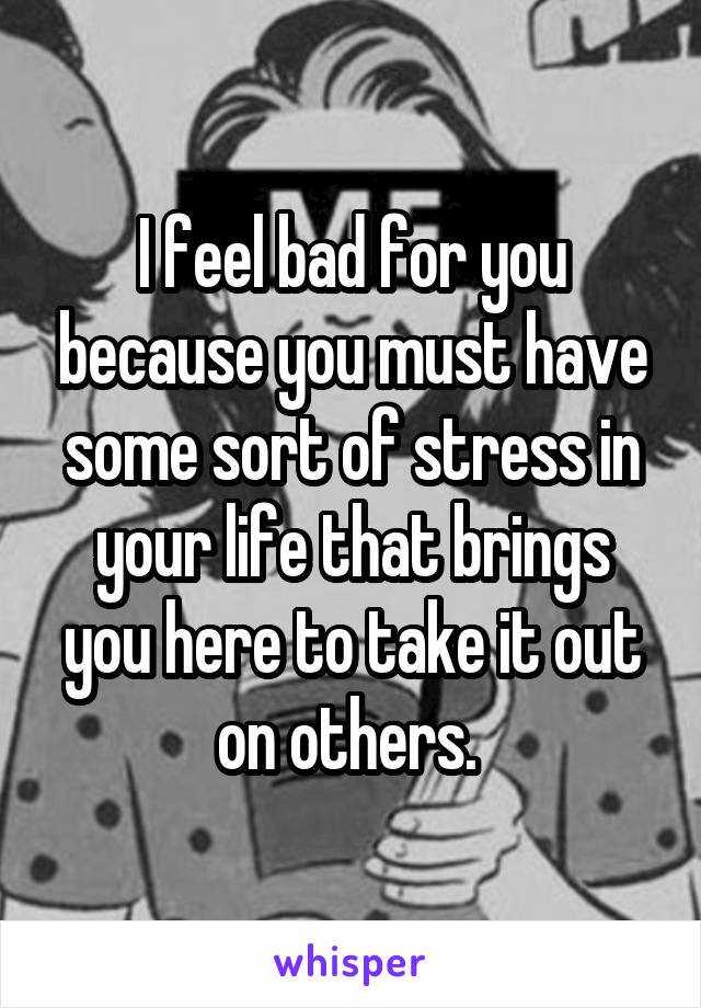 I feel bad for you because you must have some sort of stress in your life that brings you here to take it out on others. 