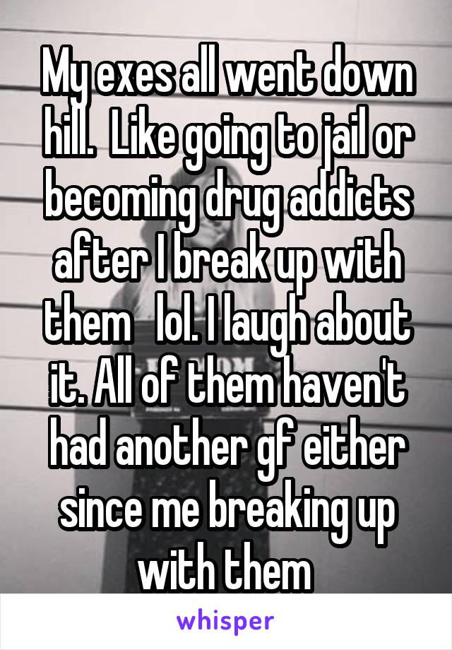 My exes all went down hill.  Like going to jail or becoming drug addicts after I break up with them   lol. I laugh about it. All of them haven't had another gf either since me breaking up with them 
