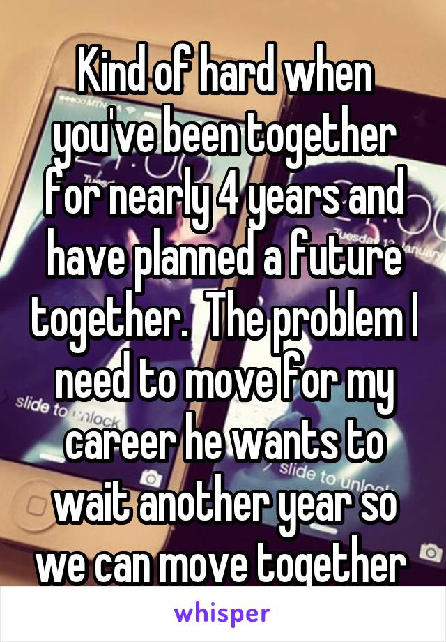 Kind of hard when you've been together for nearly 4 years and have planned a future together.  The problem I need to move for my career he wants to wait another year so we can move together 