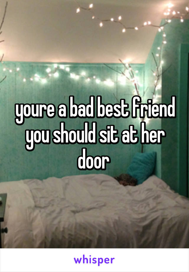 youre a bad best friend you should sit at her door 