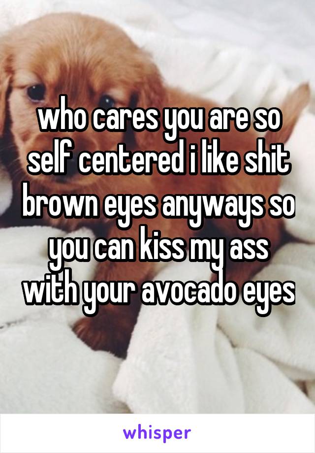 who cares you are so self centered i like shit brown eyes anyways so you can kiss my ass with your avocado eyes 