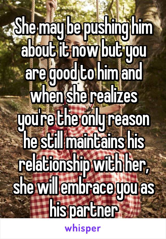 She may be pushing him about it now but you are good to him and when she realizes you're the only reason he still maintains his relationship with her, she will embrace you as his partner