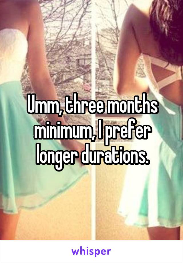 Umm, three months minimum, I prefer longer durations.