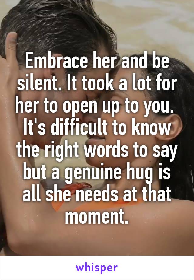 Embrace her and be silent. It took a lot for her to open up to you.  It's difficult to know the right words to say but a genuine hug is all she needs at that moment.