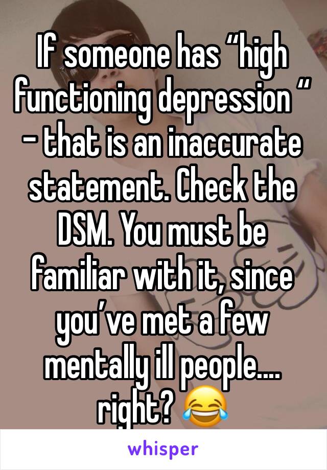 If someone has “high functioning depression “ - that is an inaccurate statement. Check the DSM. You must be familiar with it, since you’ve met a few mentally ill people.... right? 😂 