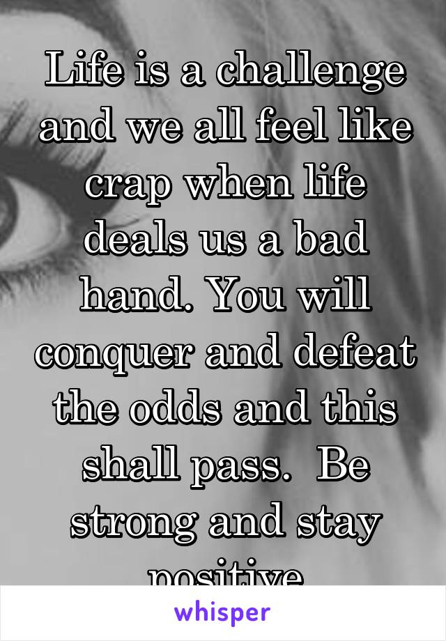 Life is a challenge and we all feel like crap when life deals us a bad hand. You will conquer and defeat the odds and this shall pass.  Be strong and stay positive