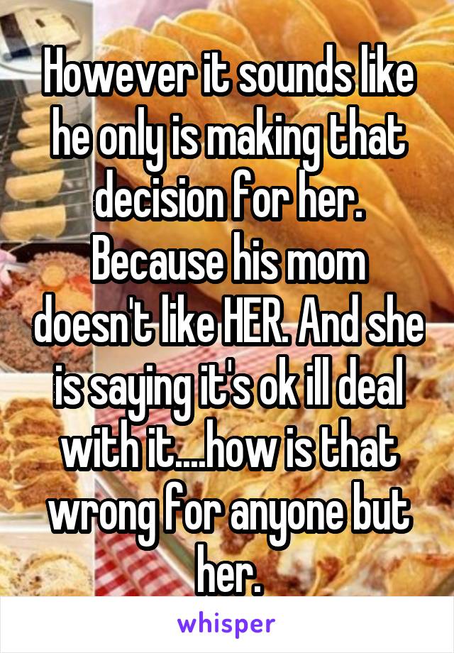 However it sounds like he only is making that decision for her. Because his mom doesn't like HER. And she is saying it's ok ill deal with it....how is that wrong for anyone but her.