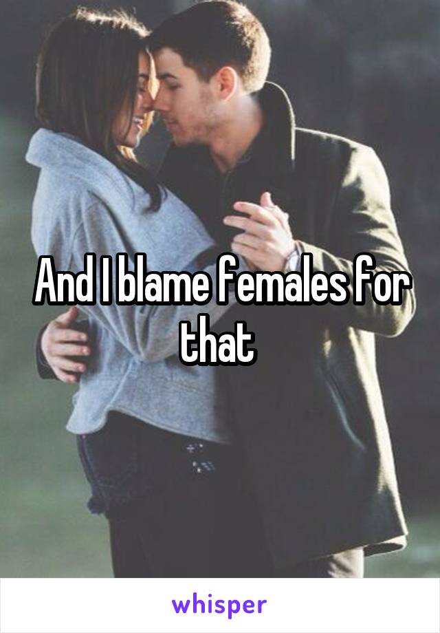 And I blame females for that 