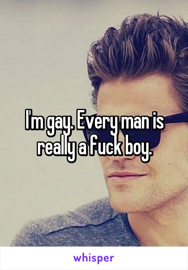 I'm gay. Every man is really a fuck boy.