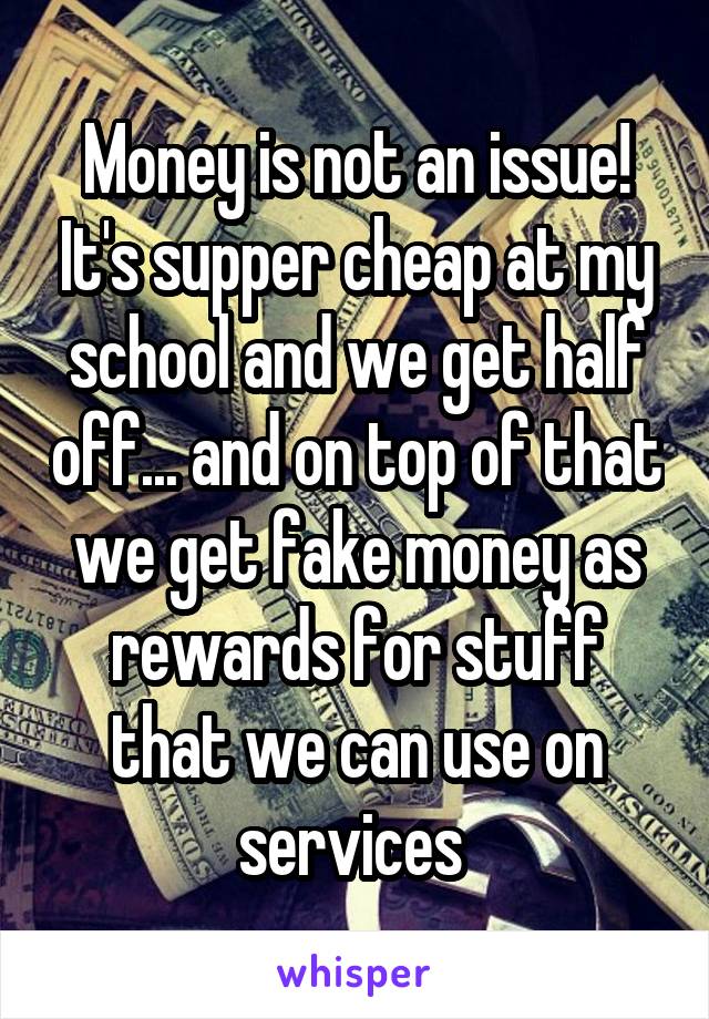 Money is not an issue! It's supper cheap at my school and we get half off... and on top of that we get fake money as rewards for stuff that we can use on services 