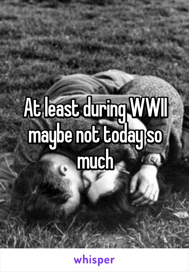 At least during WWII maybe not today so much