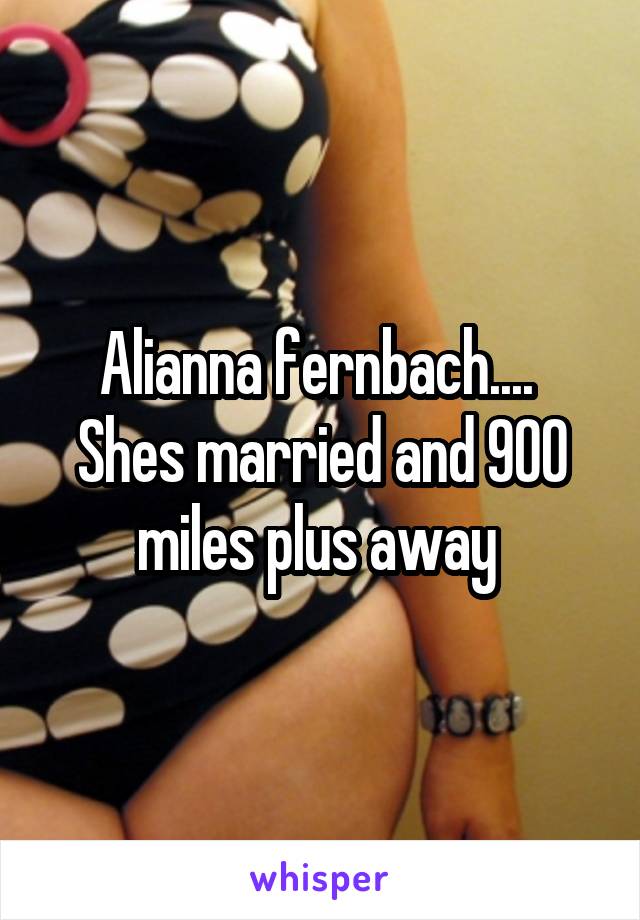 Alianna fernbach....  Shes married and 900 miles plus away 
