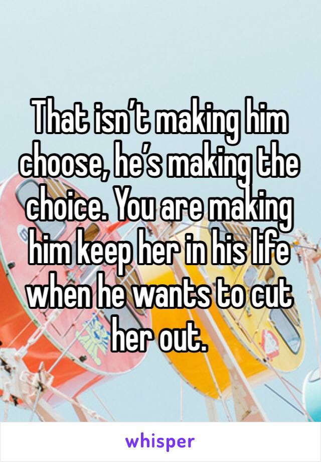 That isn’t making him choose, he’s making the choice. You are making him keep her in his life when he wants to cut her out.