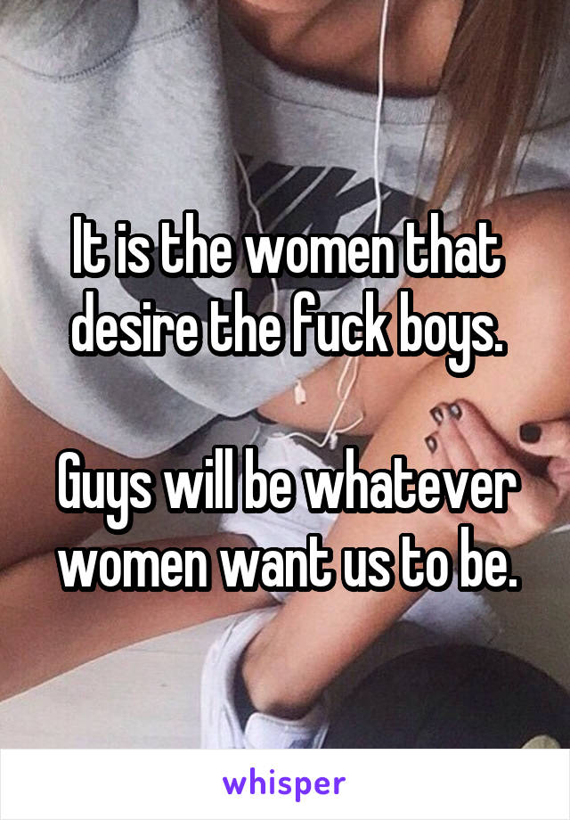 It is the women that desire the fuck boys.

Guys will be whatever women want us to be.