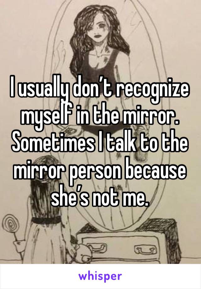 I usually don’t recognize myself in the mirror. Sometimes I talk to the mirror person because she’s not me.