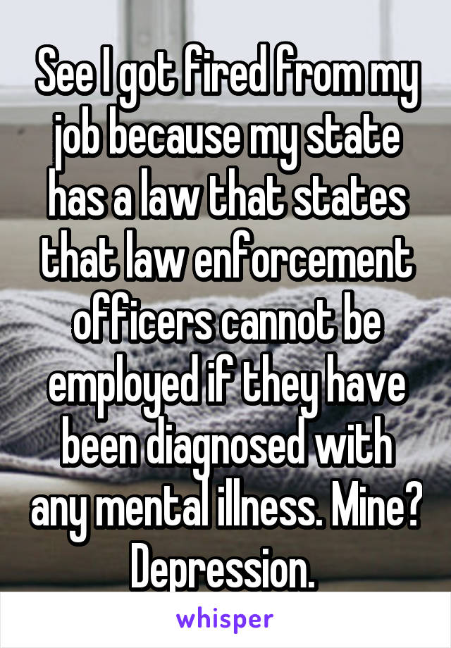 See I got fired from my job because my state has a law that states that law enforcement officers cannot be employed if they have been diagnosed with any mental illness. Mine? Depression. 