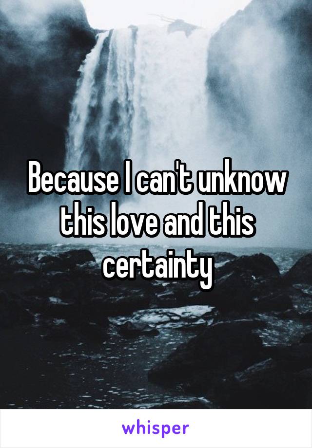 Because I can't unknow this love and this certainty