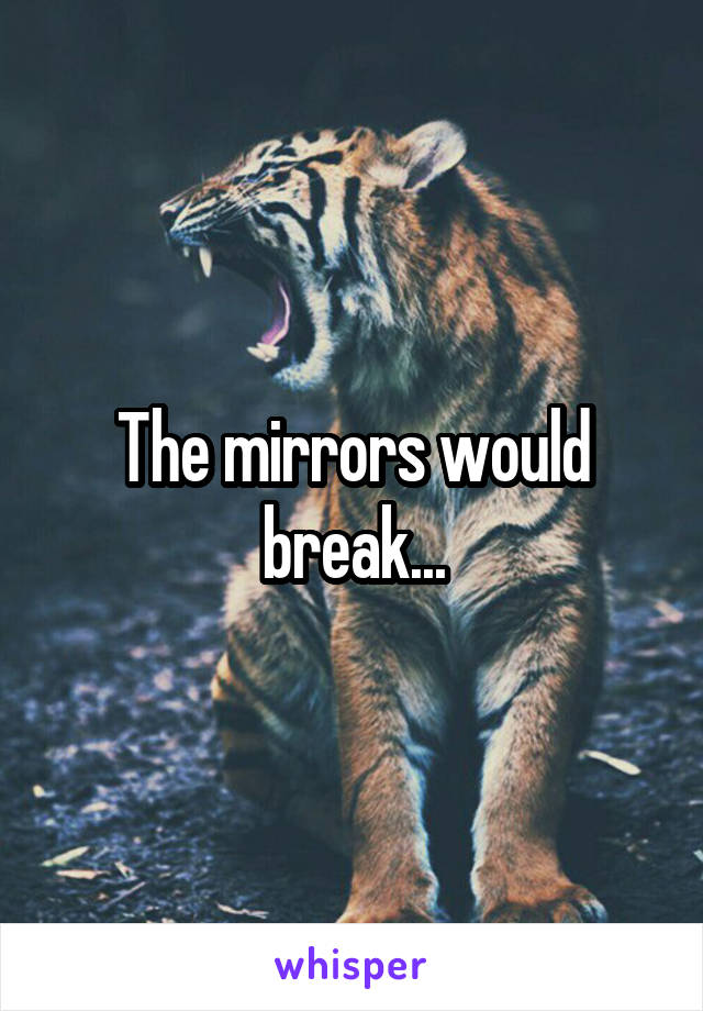 The mirrors would break...