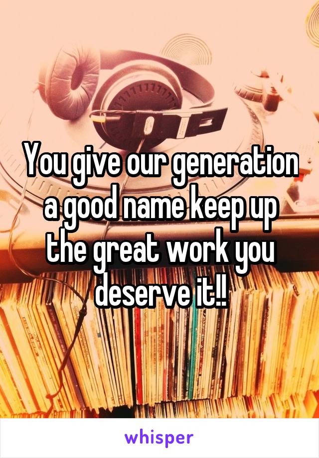 You give our generation a good name keep up the great work you deserve it!!