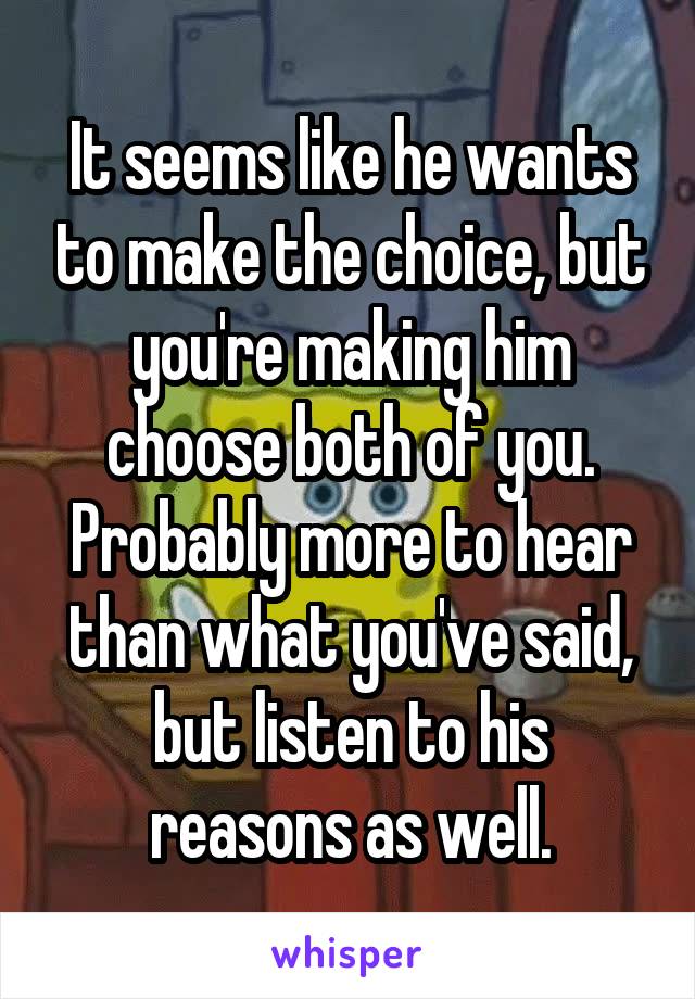 It seems like he wants to make the choice, but you're making him choose both of you. Probably more to hear than what you've said, but listen to his reasons as well.