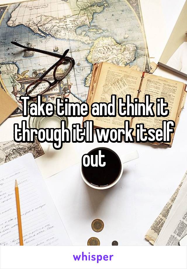 Take time and think it through it'll work itself out