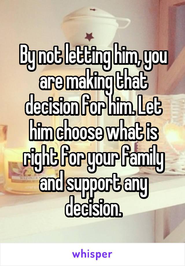 By not letting him, you are making that decision for him. Let him choose what is right for your family and support any decision.