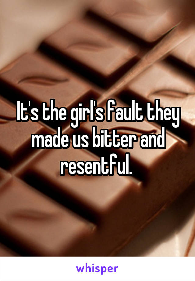 It's the girl's fault they made us bitter and resentful. 