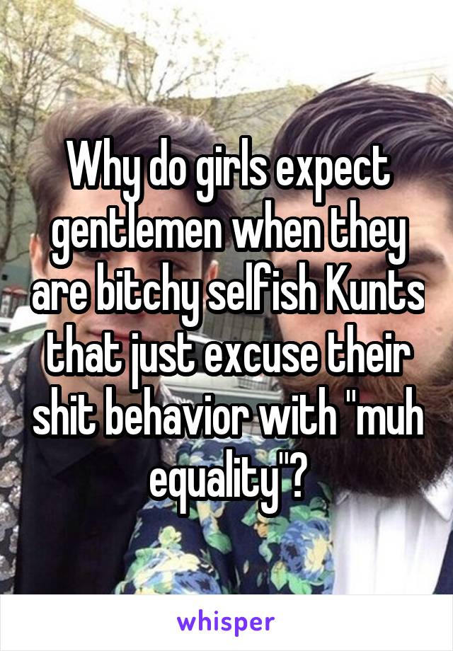 Why do girls expect gentlemen when they are bitchy selfish Kunts that just excuse their shit behavior with "muh equality"?
