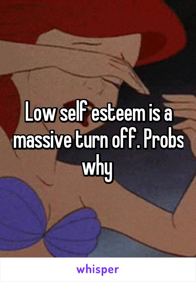 Low self esteem is a massive turn off. Probs why 