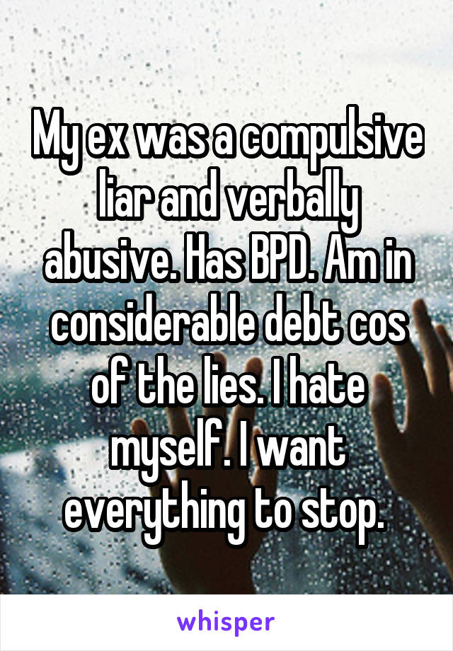 My ex was a compulsive liar and verbally abusive. Has BPD. Am in considerable debt cos of the lies. I hate myself. I want everything to stop. 