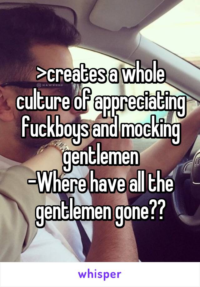 >creates a whole culture of appreciating fuckboys and mocking gentlemen
-Where have all the gentlemen gone??