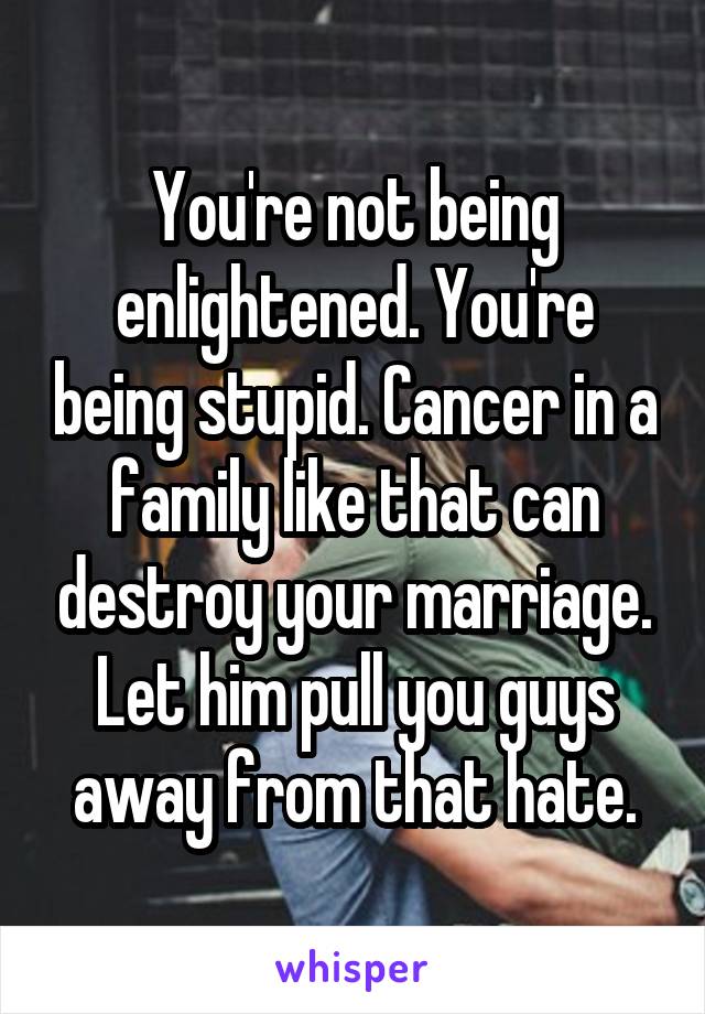 You're not being enlightened. You're being stupid. Cancer in a family like that can destroy your marriage. Let him pull you guys away from that hate.