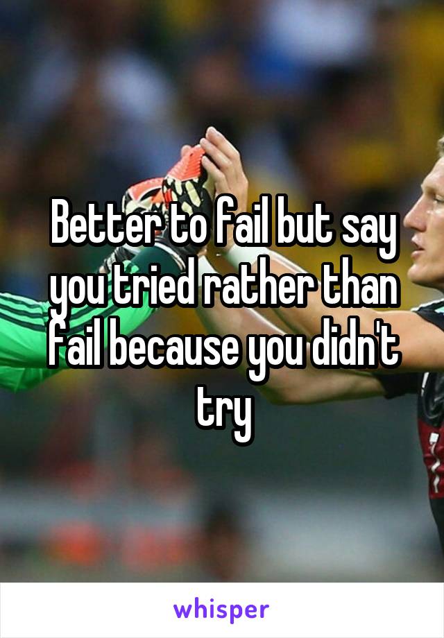 Better to fail but say you tried rather than fail because you didn't try