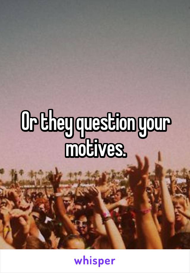 Or they question your motives.