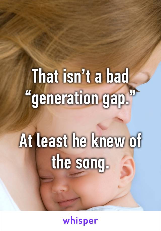 That isn’t a bad “generation gap.”

At least he knew of the song. 