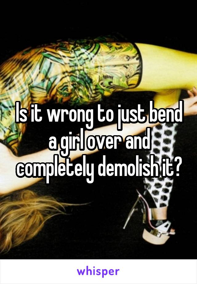 Is it wrong to just bend a girl over and completely demolish it?