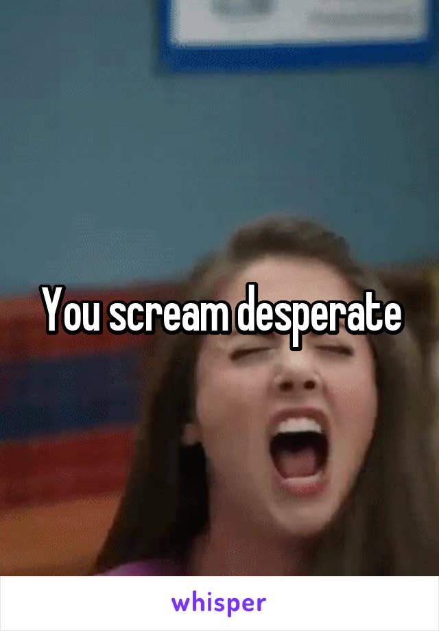 You scream desperate