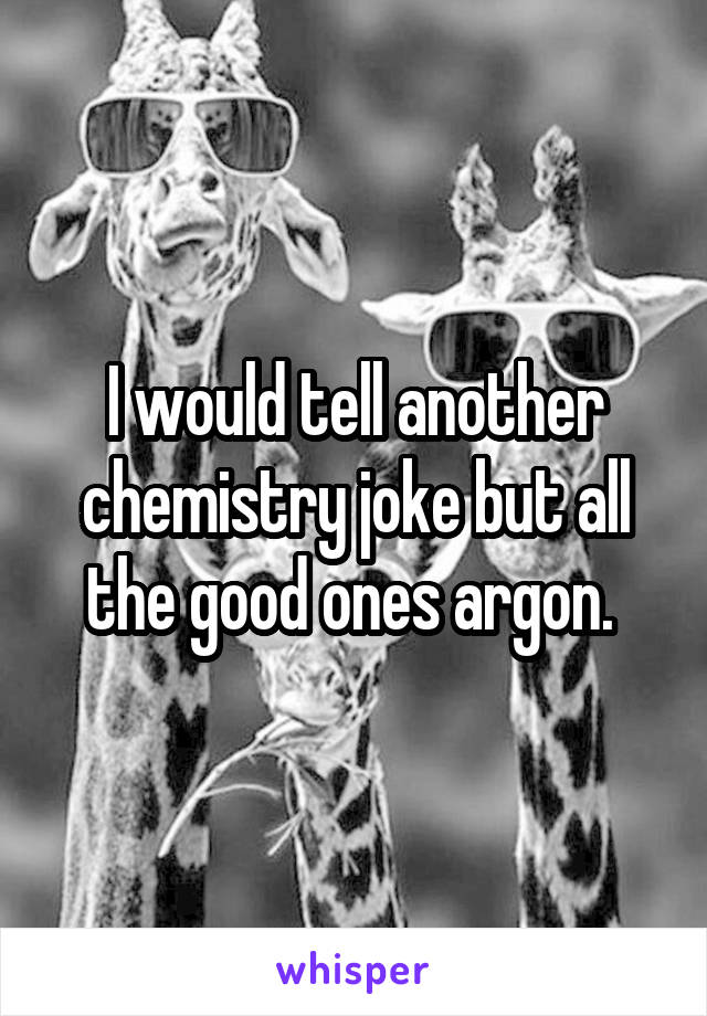 I would tell another chemistry joke but all the good ones argon. 