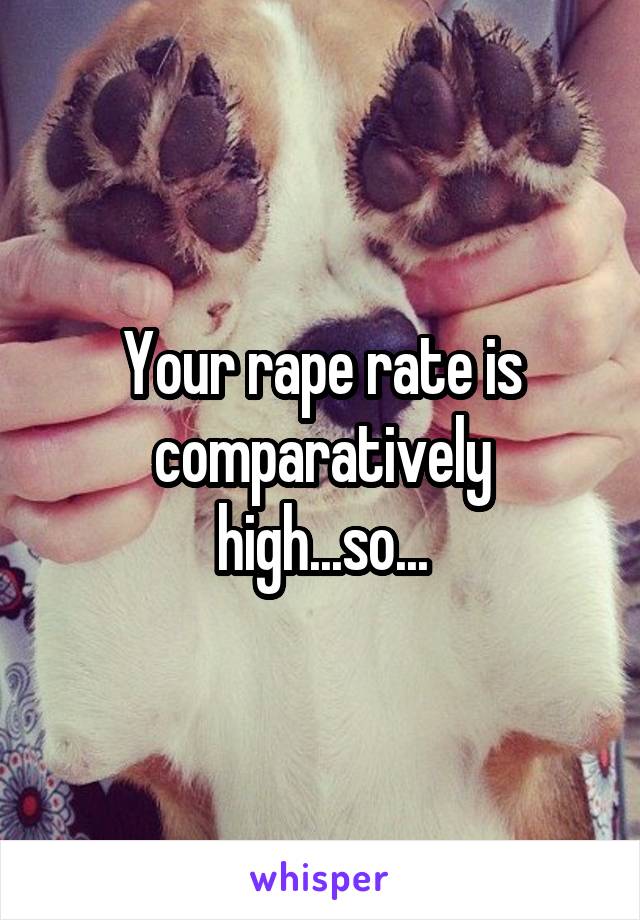 Your rape rate is comparatively high...so...