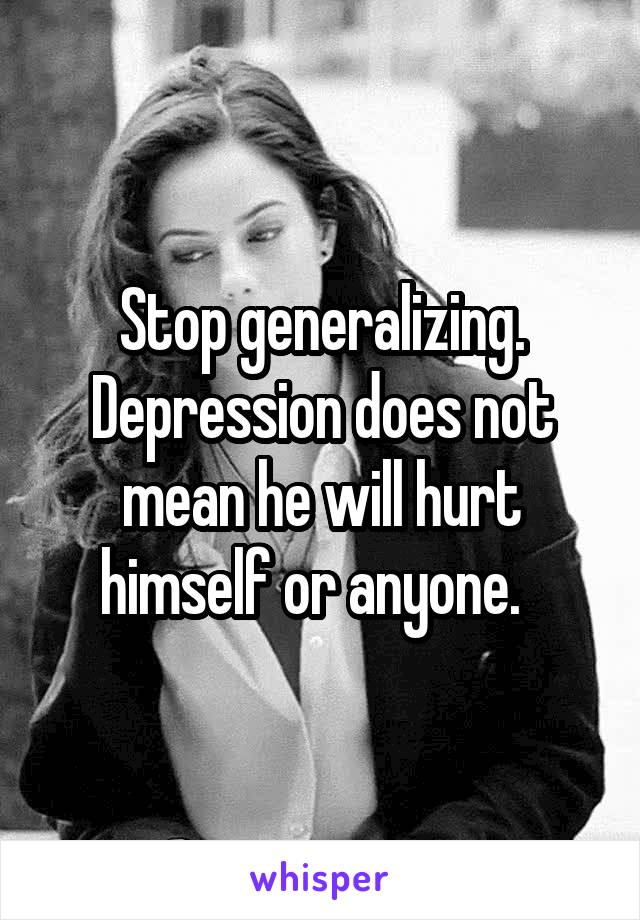 Stop generalizing. Depression does not mean he will hurt himself or anyone.  